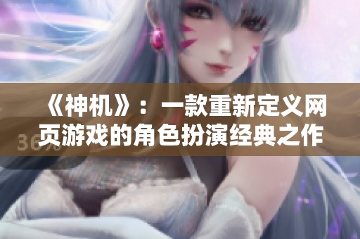 《神机》：一款重新定义网页游戏的角色扮演经典之作