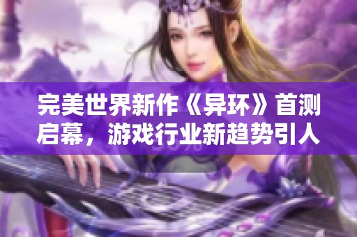 完美世界新作《异环》首测启幕，游戏行业新趋势引人瞩目