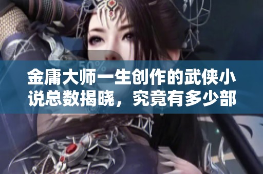金庸大师一生创作的武侠小说总数揭晓，究竟有多少部作品呢