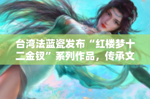 台湾法蓝瓷发布“红楼梦十二金钗”系列作品，传承文化精髓