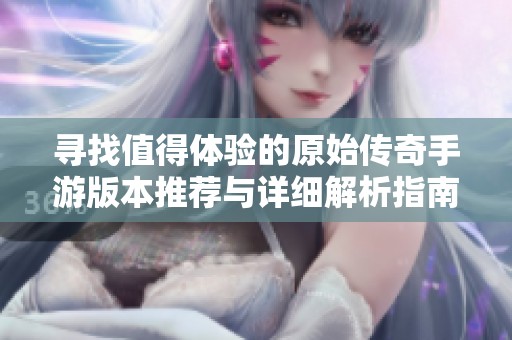 寻找值得体验的原始传奇手游版本推荐与详细解析指南