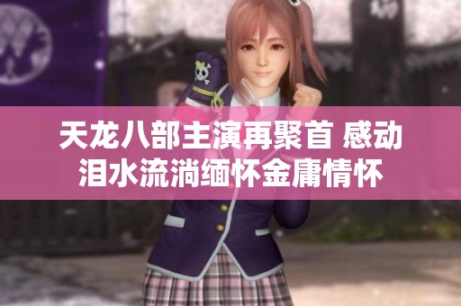 天龙八部主演再聚首 感动泪水流淌缅怀金庸情怀