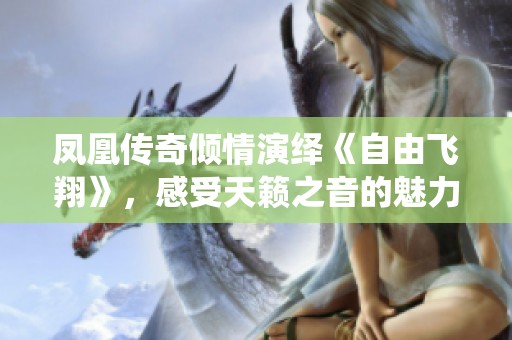 凤凰传奇倾情演绎《自由飞翔》，感受天籁之音的魅力与力量