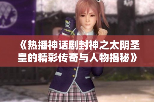 《热播神话剧封神之太阴圣皇的精彩传奇与人物揭秘》