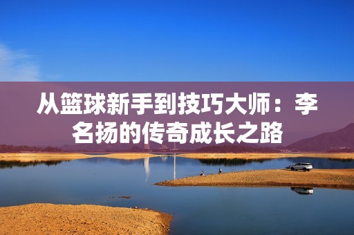 从篮球新手到技巧大师：李名扬的传奇成长之路