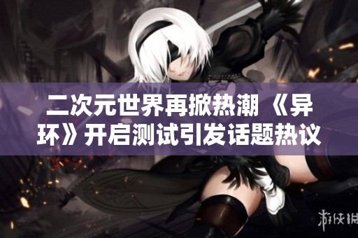 二次元世界再掀热潮 《异环》开启测试引发话题热议