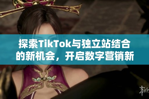 探索TikTok与独立站结合的新机会，开启数字营销新篇章