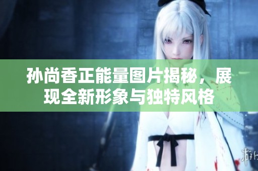 孙尚香正能量图片揭秘，展现全新形象与独特风格