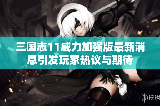 三国志11威力加强版最新消息引发玩家热议与期待