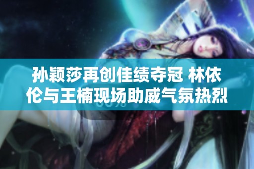孙颖莎再创佳绩夺冠 林依伦与王楠现场助威气氛热烈
