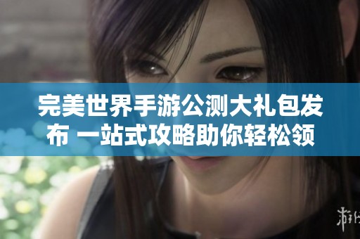 完美世界手游公测大礼包发布 一站式攻略助你轻松领取豪华福利