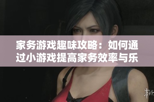 家务游戏趣味攻略：如何通过小游戏提高家务效率与乐趣