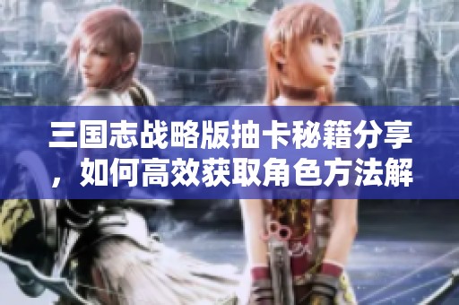 三国志战略版抽卡秘籍分享，如何高效获取角色方法解析