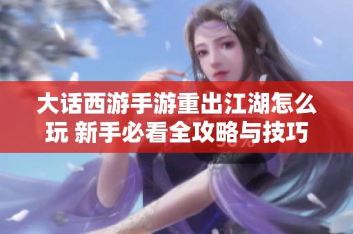 大话西游手游重出江湖怎么玩 新手必看全攻略与技巧分享