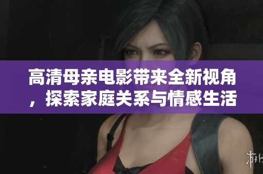 高清母亲电影带来全新视角，探索家庭关系与情感生活