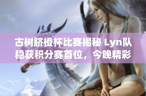 古树脐橙杯比赛揭秘 Lyn队稳获积分赛首位，今晚精彩“榜尾大战”即将揭幕