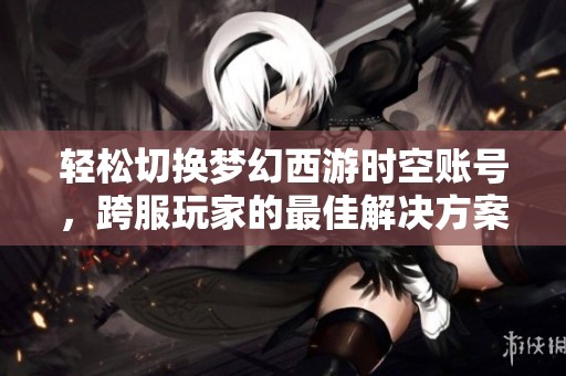 轻松切换梦幻西游时空账号，跨服玩家的最佳解决方案