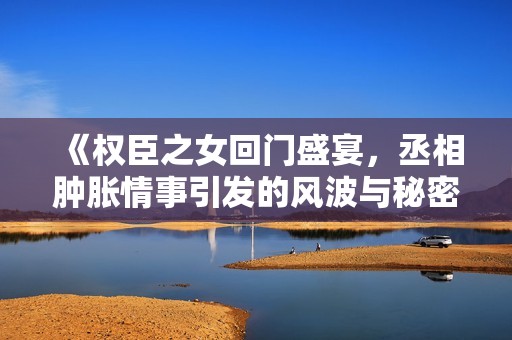 《权臣之女回门盛宴，丞相肿胀情事引发的风波与秘密》