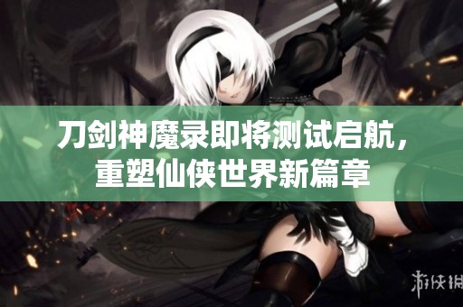 刀剑神魔录即将测试启航，重塑仙侠世界新篇章