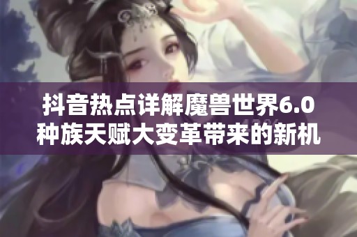 抖音热点详解魔兽世界6.0种族天赋大变革带来的新机遇与挑战