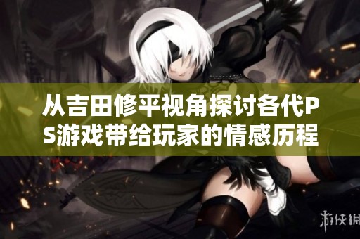 从吉田修平视角探讨各代PS游戏带给玩家的情感历程