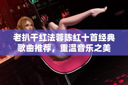 老扒干红法蓉陈红十首经典歌曲推荐，重温音乐之美