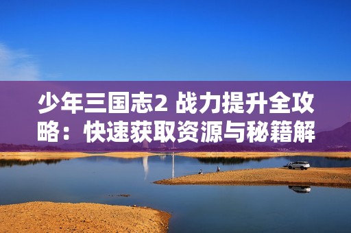 少年三国志2 战力提升全攻略：快速获取资源与秘籍解析大揭秘