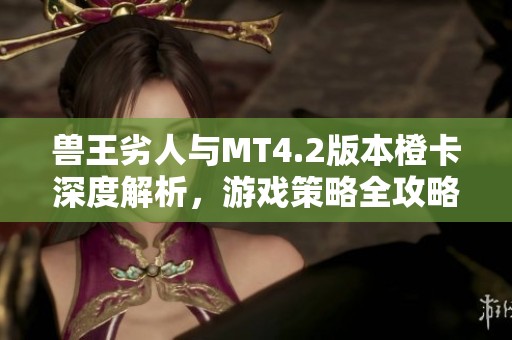 兽王劣人与MT4.2版本橙卡深度解析，游戏策略全攻略分享