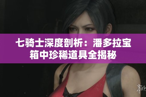 七骑士深度剖析：潘多拉宝箱中珍稀道具全揭秘
