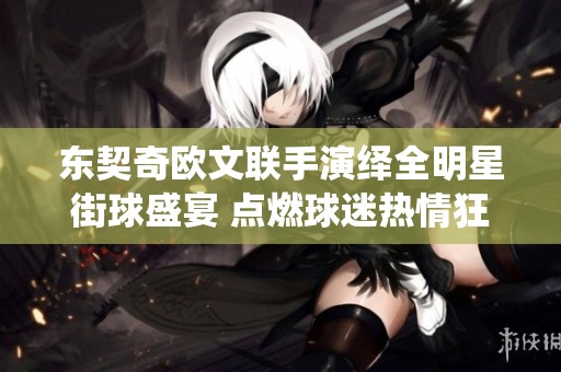 东契奇欧文联手演绎全明星街球盛宴 点燃球迷热情狂潮