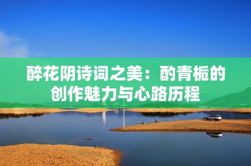 醉花阴诗词之美：酌青栀的创作魅力与心路历程