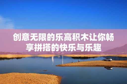 创意无限的乐高积木让你畅享拼搭的快乐与乐趣