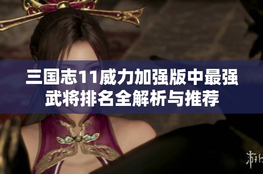三国志11威力加强版中最强武将排名全解析与推荐