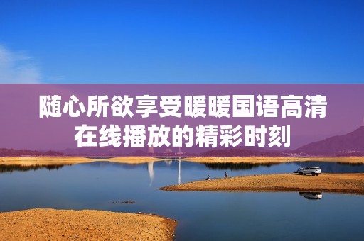 随心所欲享受暖暖国语高清在线播放的精彩时刻
