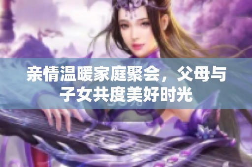 亲情温暖家庭聚会，父母与子女共度美好时光