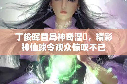 丁俊晖首局神奇涅槃，精彩神仙球令观众惊叹不已