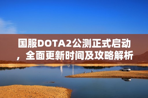 国服DOTA2公测正式启动，全面更新时间及攻略解析一览