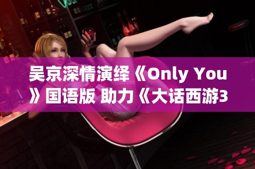 吴京深情演绎《Only You》国语版 助力《大话西游3》情感高潮绽放