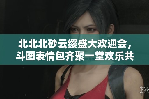 北北北砂云缨盛大欢迎会，斗图表情包齐聚一堂欢乐共享