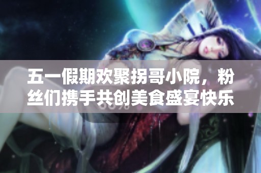 五一假期欢聚拐哥小院，粉丝们携手共创美食盛宴快乐无限