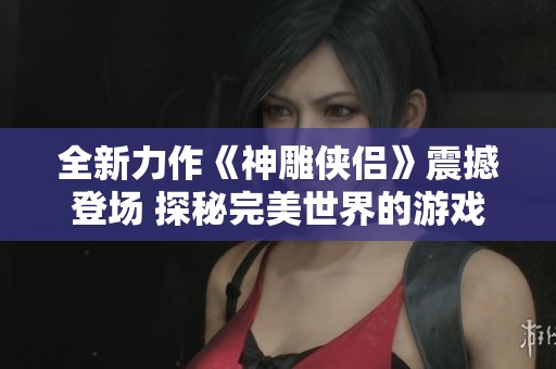 全新力作《神雕侠侣》震撼登场 探秘完美世界的游戏魅力与奥秘