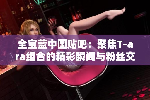 全宝蓝中国贴吧：聚焦T-ara组合的精彩瞬间与粉丝交流平台