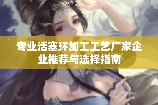 专业活塞环加工工艺厂家企业推荐与选择指南