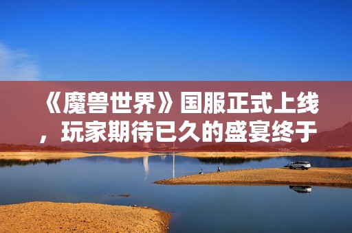 《魔兽世界》国服正式上线，玩家期待已久的盛宴终于到来！