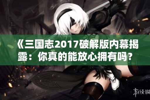 《三国志2017破解版内幕揭露：你真的能放心拥有吗？》