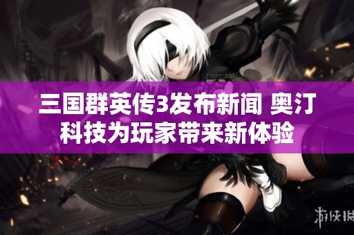 三国群英传3发布新闻 奥汀科技为玩家带来新体验