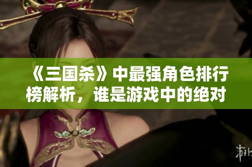 《三国杀》中最强角色排行榜解析，谁是游戏中的绝对霸主？