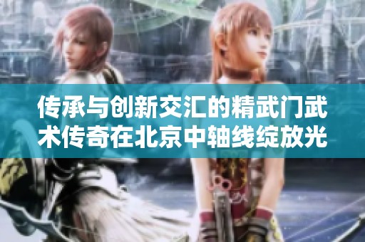 传承与创新交汇的精武门武术传奇在北京中轴线绽放光彩