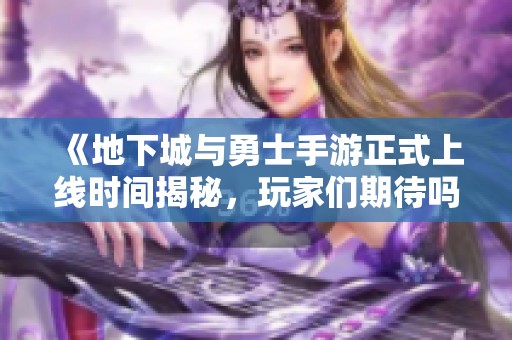 《地下城与勇士手游正式上线时间揭秘，玩家们期待吗》