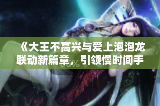 《大王不高兴与爱上泡泡龙联动新篇章，引领慢时间手游新潮流》
